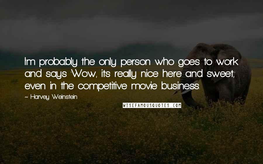 Harvey Weinstein Quotes: I'm probably the only person who goes to work and says 'Wow, it's really nice here and sweet,' even in the competitive movie business.