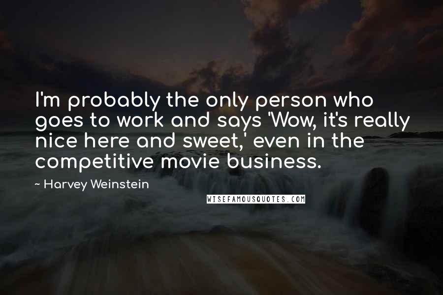 Harvey Weinstein Quotes: I'm probably the only person who goes to work and says 'Wow, it's really nice here and sweet,' even in the competitive movie business.