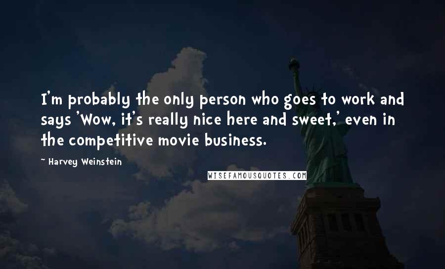 Harvey Weinstein Quotes: I'm probably the only person who goes to work and says 'Wow, it's really nice here and sweet,' even in the competitive movie business.