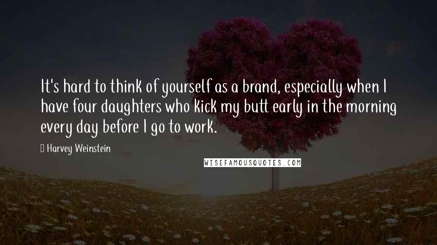 Harvey Weinstein Quotes: It's hard to think of yourself as a brand, especially when I have four daughters who kick my butt early in the morning every day before I go to work.