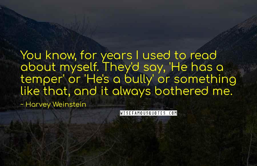 Harvey Weinstein Quotes: You know, for years I used to read about myself. They'd say, 'He has a temper' or 'He's a bully' or something like that, and it always bothered me.
