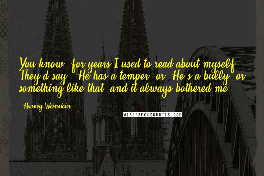 Harvey Weinstein Quotes: You know, for years I used to read about myself. They'd say, 'He has a temper' or 'He's a bully' or something like that, and it always bothered me.