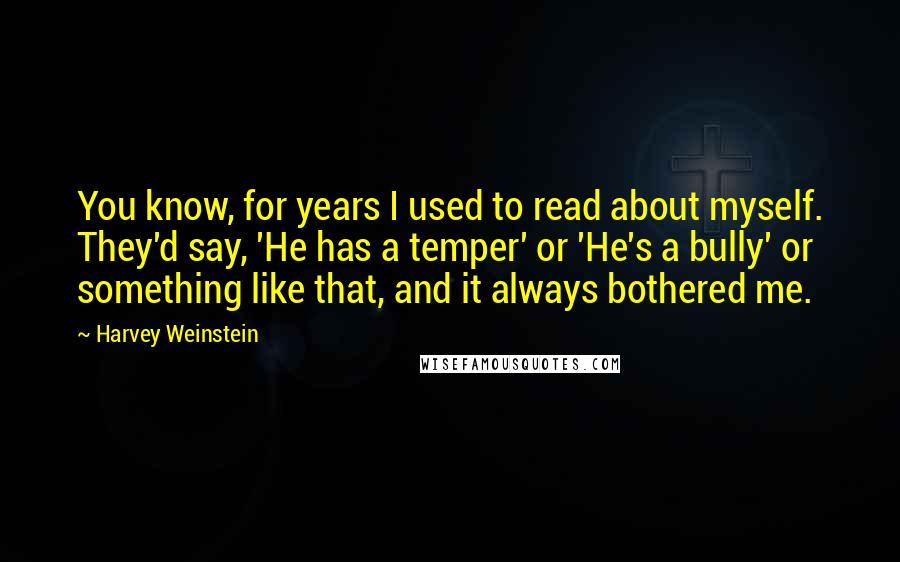 Harvey Weinstein Quotes: You know, for years I used to read about myself. They'd say, 'He has a temper' or 'He's a bully' or something like that, and it always bothered me.