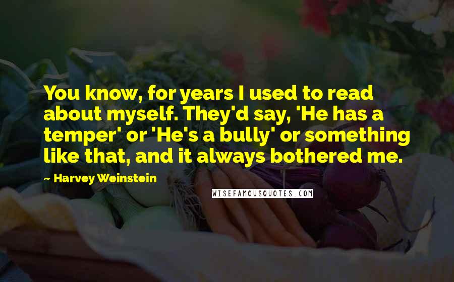 Harvey Weinstein Quotes: You know, for years I used to read about myself. They'd say, 'He has a temper' or 'He's a bully' or something like that, and it always bothered me.