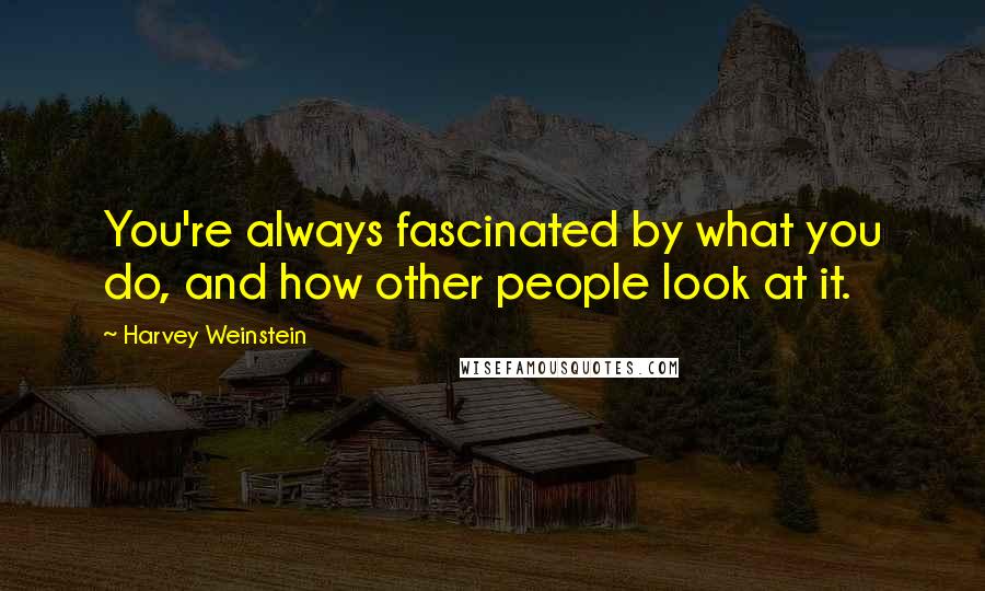 Harvey Weinstein Quotes: You're always fascinated by what you do, and how other people look at it.