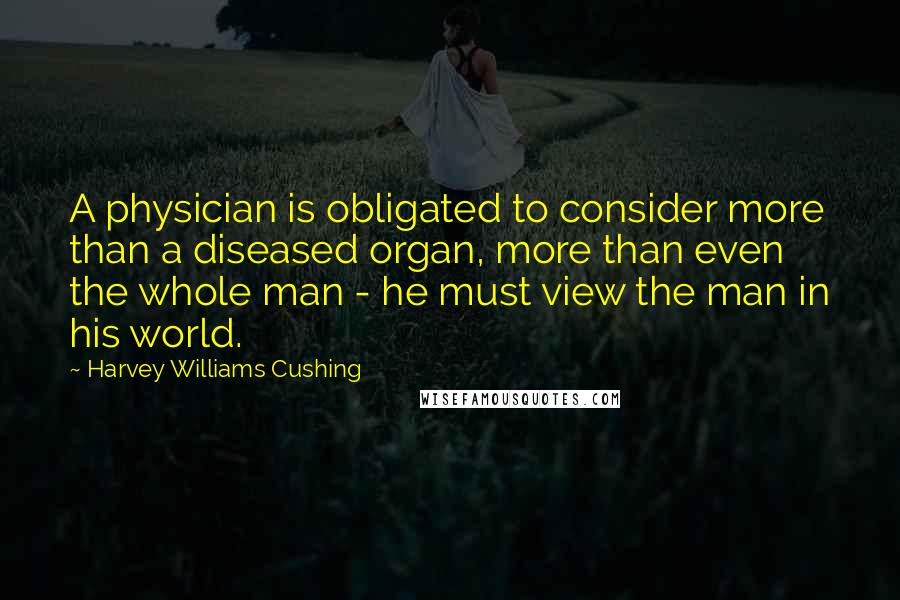 Harvey Williams Cushing Quotes: A physician is obligated to consider more than a diseased organ, more than even the whole man - he must view the man in his world.
