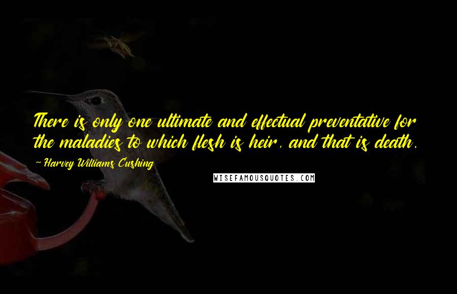 Harvey Williams Cushing Quotes: There is only one ultimate and effectual preventative for the maladies to which flesh is heir, and that is death.