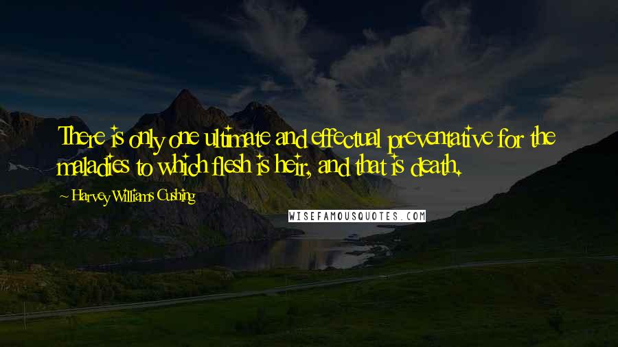 Harvey Williams Cushing Quotes: There is only one ultimate and effectual preventative for the maladies to which flesh is heir, and that is death.