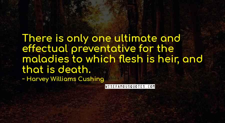 Harvey Williams Cushing Quotes: There is only one ultimate and effectual preventative for the maladies to which flesh is heir, and that is death.