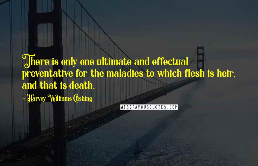 Harvey Williams Cushing Quotes: There is only one ultimate and effectual preventative for the maladies to which flesh is heir, and that is death.