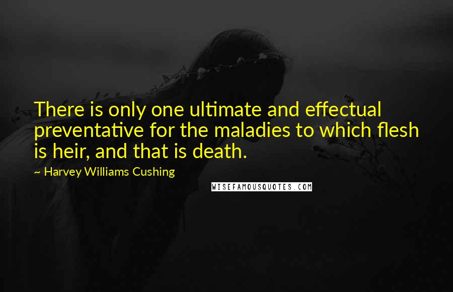 Harvey Williams Cushing Quotes: There is only one ultimate and effectual preventative for the maladies to which flesh is heir, and that is death.