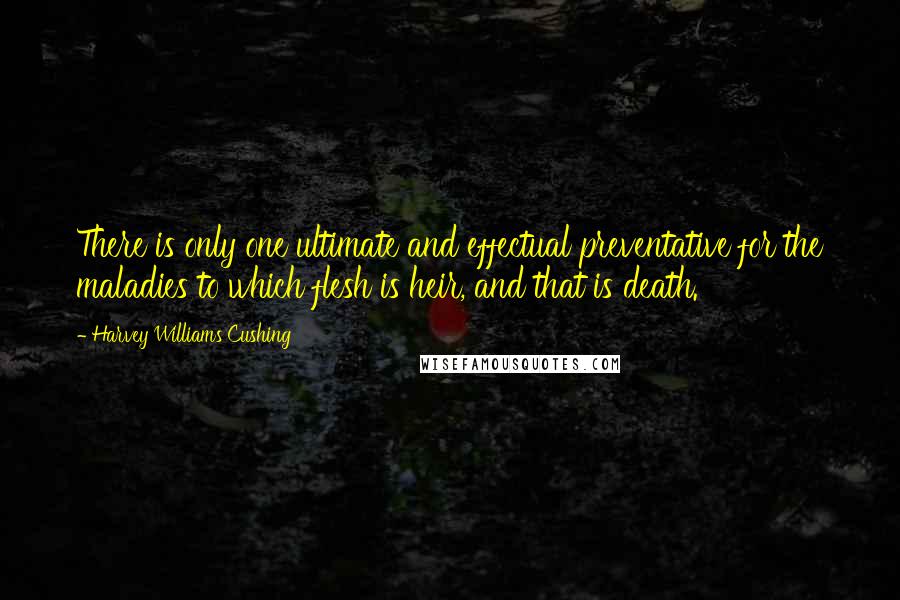 Harvey Williams Cushing Quotes: There is only one ultimate and effectual preventative for the maladies to which flesh is heir, and that is death.