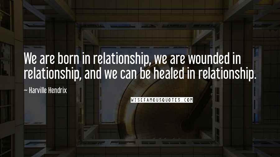 Harville Hendrix Quotes: We are born in relationship, we are wounded in relationship, and we can be healed in relationship.