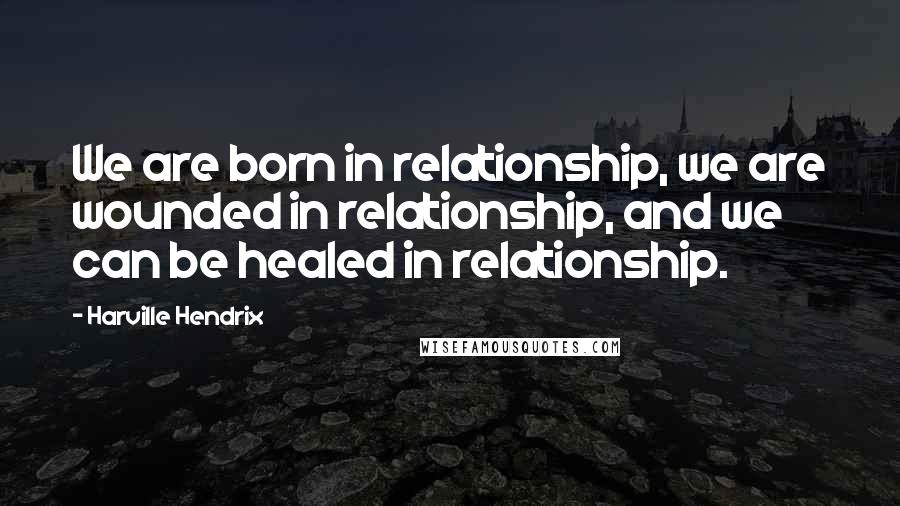 Harville Hendrix Quotes: We are born in relationship, we are wounded in relationship, and we can be healed in relationship.