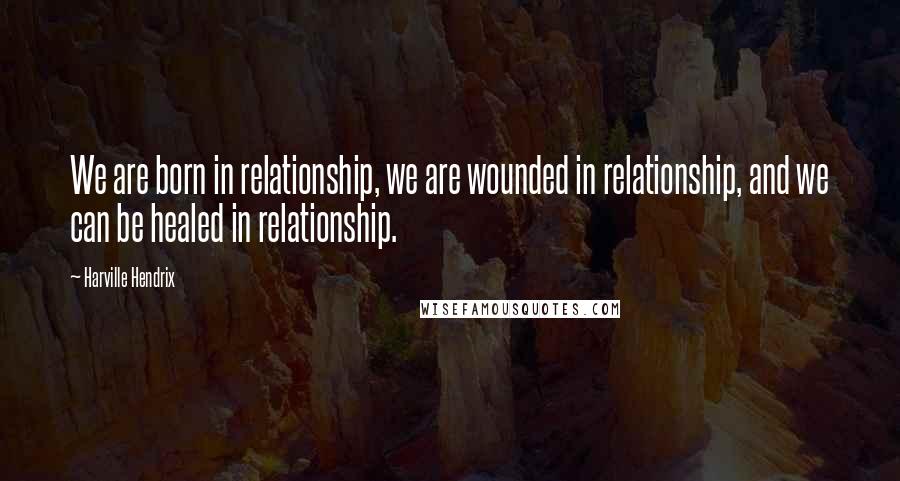 Harville Hendrix Quotes: We are born in relationship, we are wounded in relationship, and we can be healed in relationship.