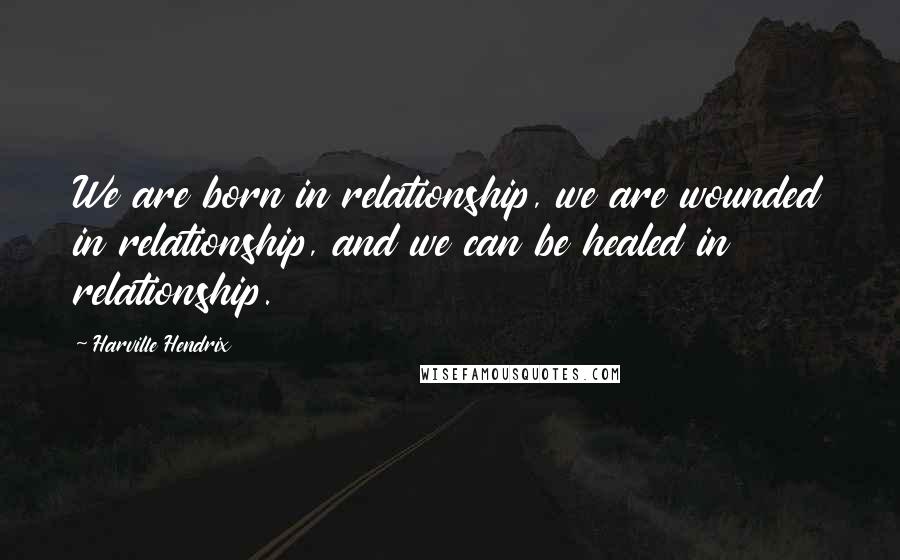 Harville Hendrix Quotes: We are born in relationship, we are wounded in relationship, and we can be healed in relationship.