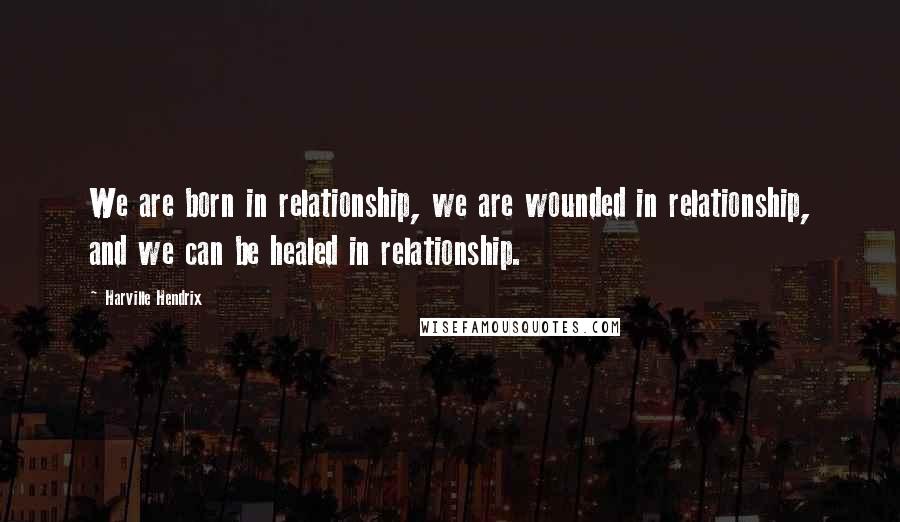 Harville Hendrix Quotes: We are born in relationship, we are wounded in relationship, and we can be healed in relationship.