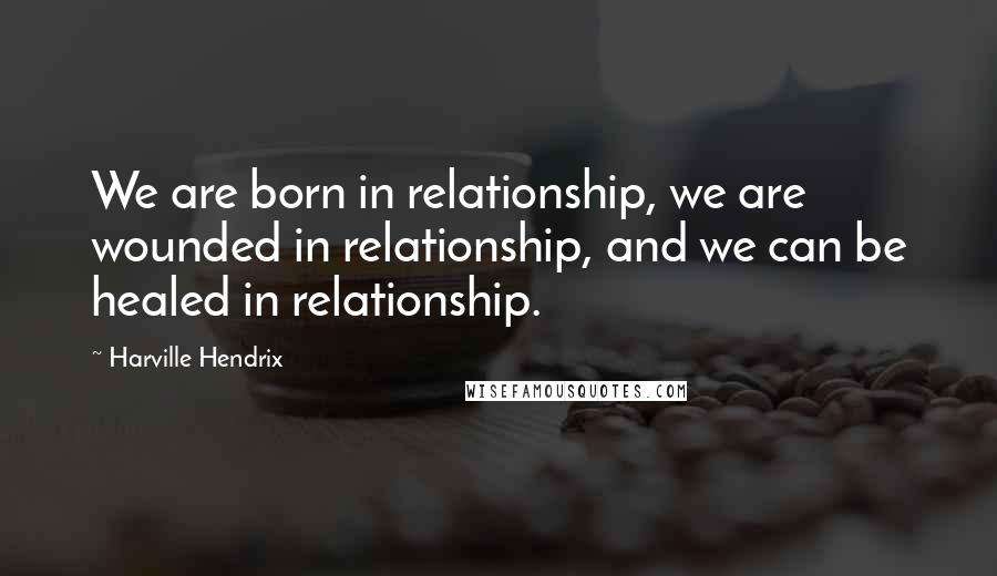 Harville Hendrix Quotes: We are born in relationship, we are wounded in relationship, and we can be healed in relationship.