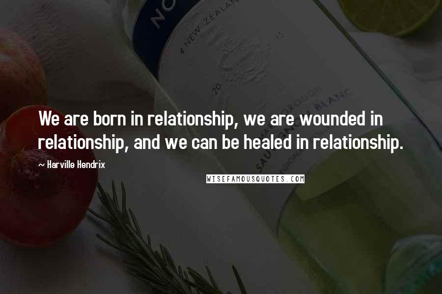 Harville Hendrix Quotes: We are born in relationship, we are wounded in relationship, and we can be healed in relationship.