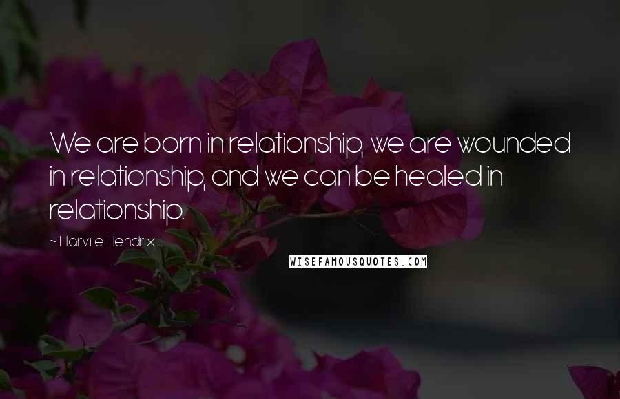 Harville Hendrix Quotes: We are born in relationship, we are wounded in relationship, and we can be healed in relationship.