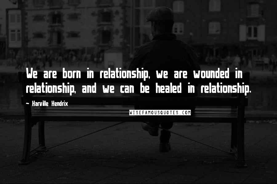 Harville Hendrix Quotes: We are born in relationship, we are wounded in relationship, and we can be healed in relationship.