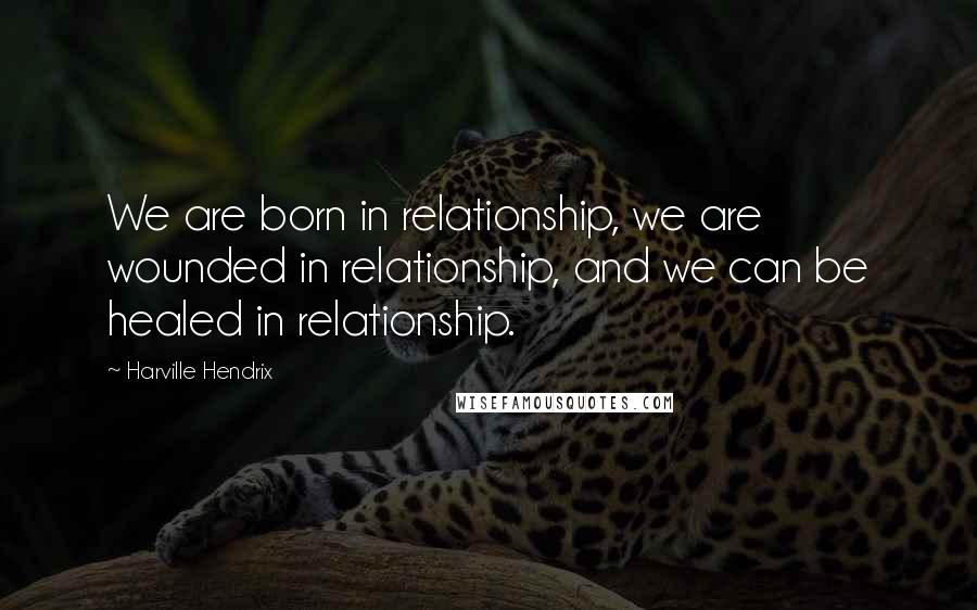 Harville Hendrix Quotes: We are born in relationship, we are wounded in relationship, and we can be healed in relationship.