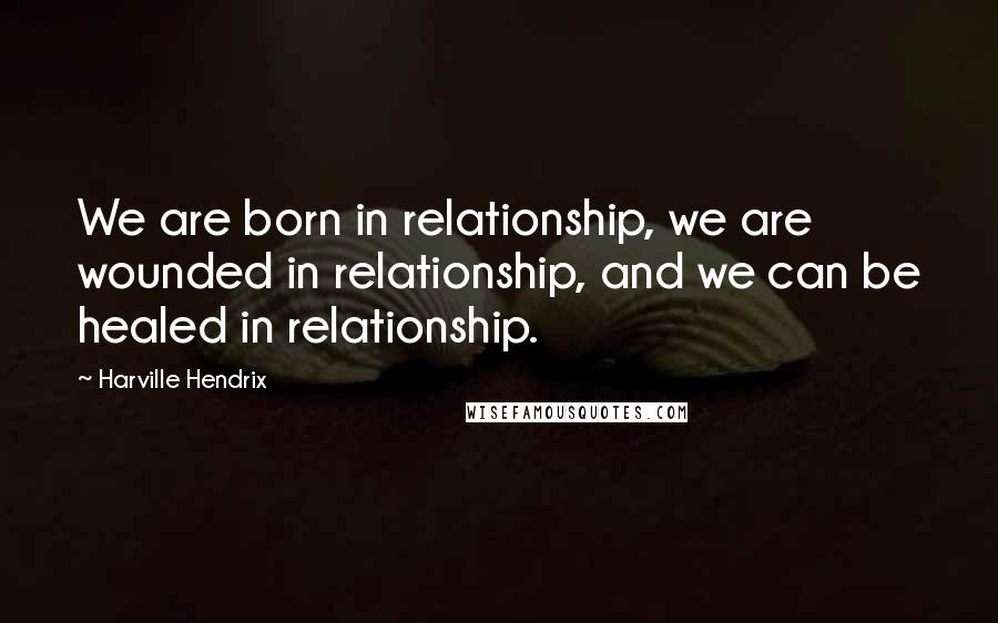 Harville Hendrix Quotes: We are born in relationship, we are wounded in relationship, and we can be healed in relationship.