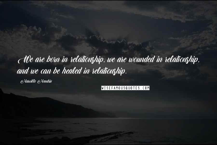 Harville Hendrix Quotes: We are born in relationship, we are wounded in relationship, and we can be healed in relationship.