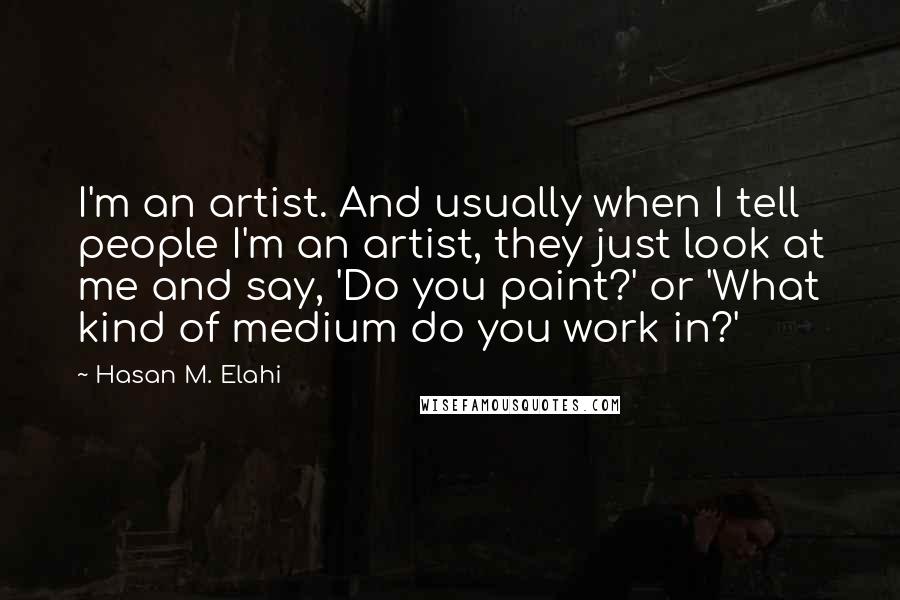Hasan M. Elahi Quotes: I'm an artist. And usually when I tell people I'm an artist, they just look at me and say, 'Do you paint?' or 'What kind of medium do you work in?'