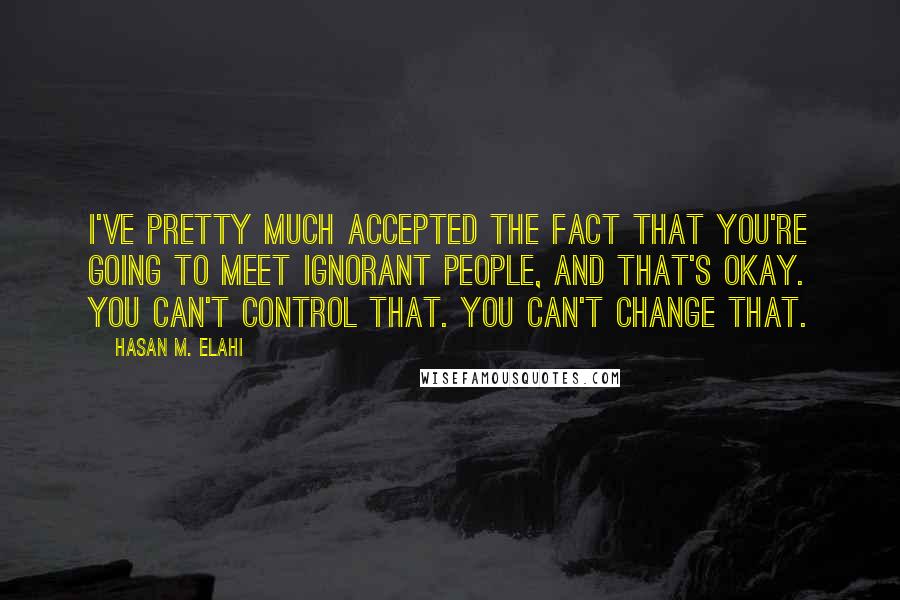Hasan M. Elahi Quotes: I've pretty much accepted the fact that you're going to meet ignorant people, and that's okay. You can't control that. You can't change that.