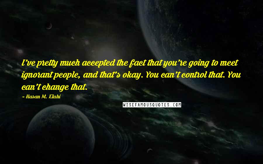 Hasan M. Elahi Quotes: I've pretty much accepted the fact that you're going to meet ignorant people, and that's okay. You can't control that. You can't change that.