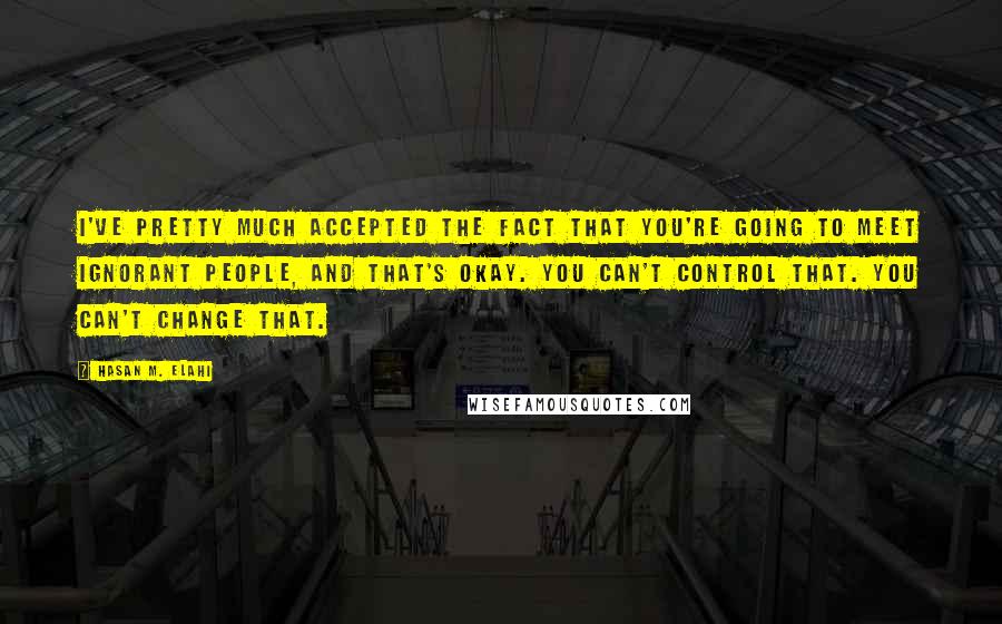 Hasan M. Elahi Quotes: I've pretty much accepted the fact that you're going to meet ignorant people, and that's okay. You can't control that. You can't change that.