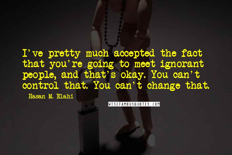 Hasan M. Elahi Quotes: I've pretty much accepted the fact that you're going to meet ignorant people, and that's okay. You can't control that. You can't change that.