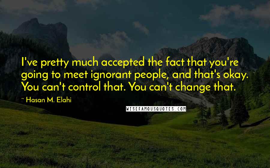 Hasan M. Elahi Quotes: I've pretty much accepted the fact that you're going to meet ignorant people, and that's okay. You can't control that. You can't change that.