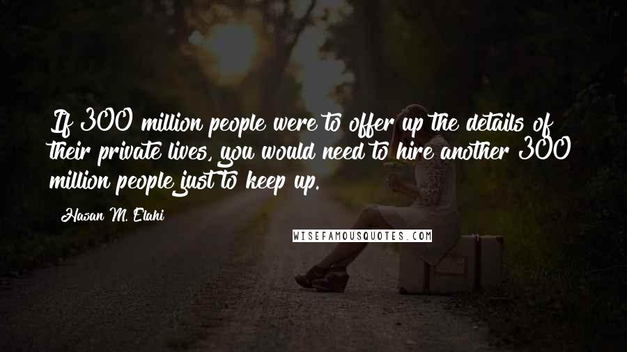 Hasan M. Elahi Quotes: If 300 million people were to offer up the details of their private lives, you would need to hire another 300 million people just to keep up.