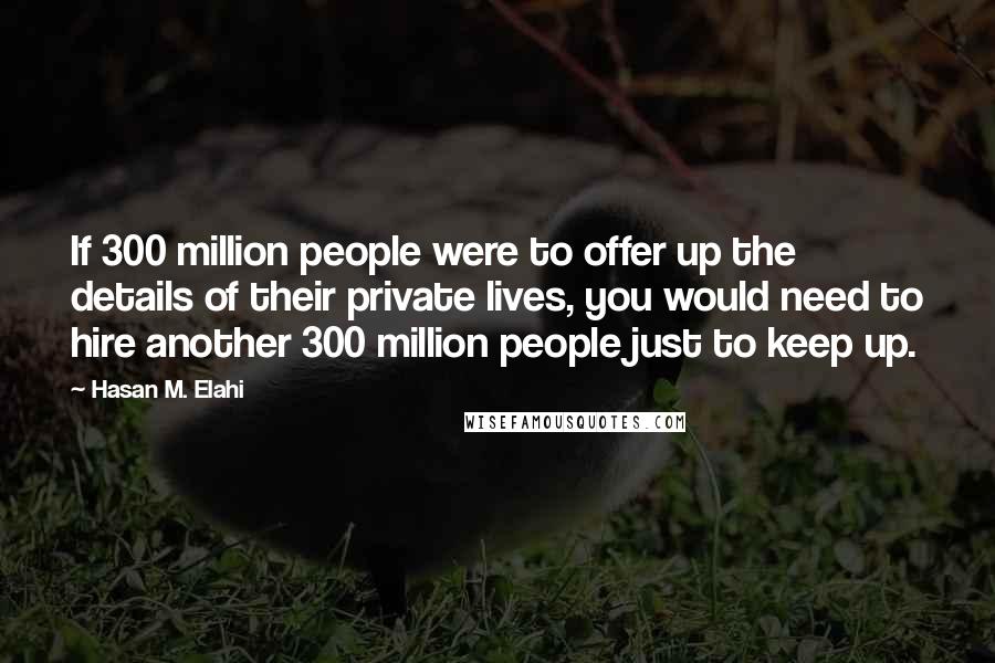 Hasan M. Elahi Quotes: If 300 million people were to offer up the details of their private lives, you would need to hire another 300 million people just to keep up.