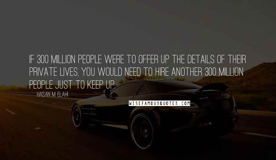 Hasan M. Elahi Quotes: If 300 million people were to offer up the details of their private lives, you would need to hire another 300 million people just to keep up.