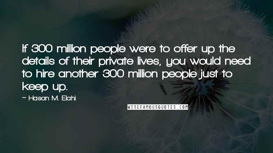 Hasan M. Elahi Quotes: If 300 million people were to offer up the details of their private lives, you would need to hire another 300 million people just to keep up.