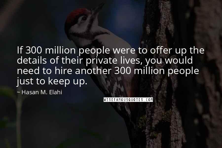 Hasan M. Elahi Quotes: If 300 million people were to offer up the details of their private lives, you would need to hire another 300 million people just to keep up.