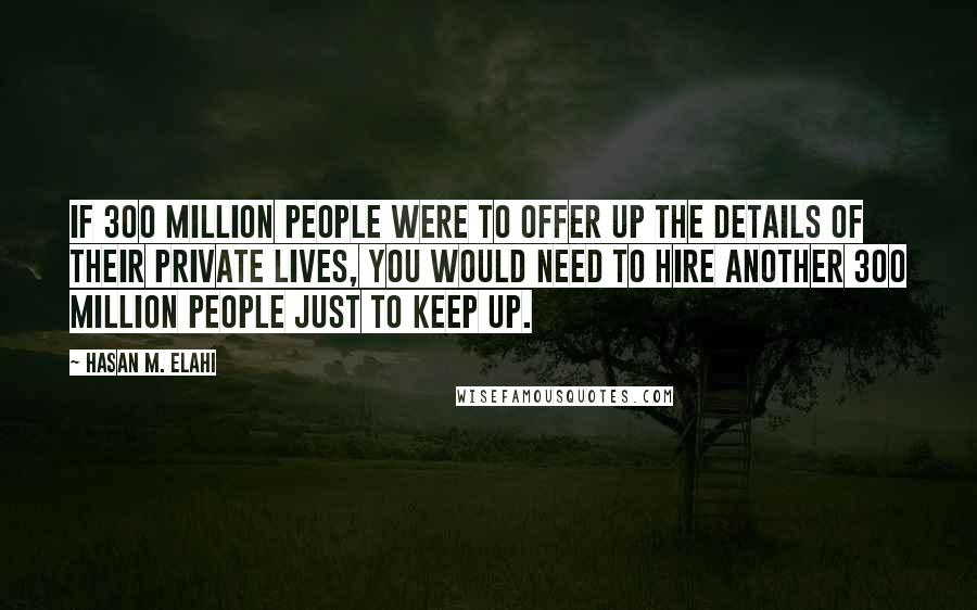 Hasan M. Elahi Quotes: If 300 million people were to offer up the details of their private lives, you would need to hire another 300 million people just to keep up.