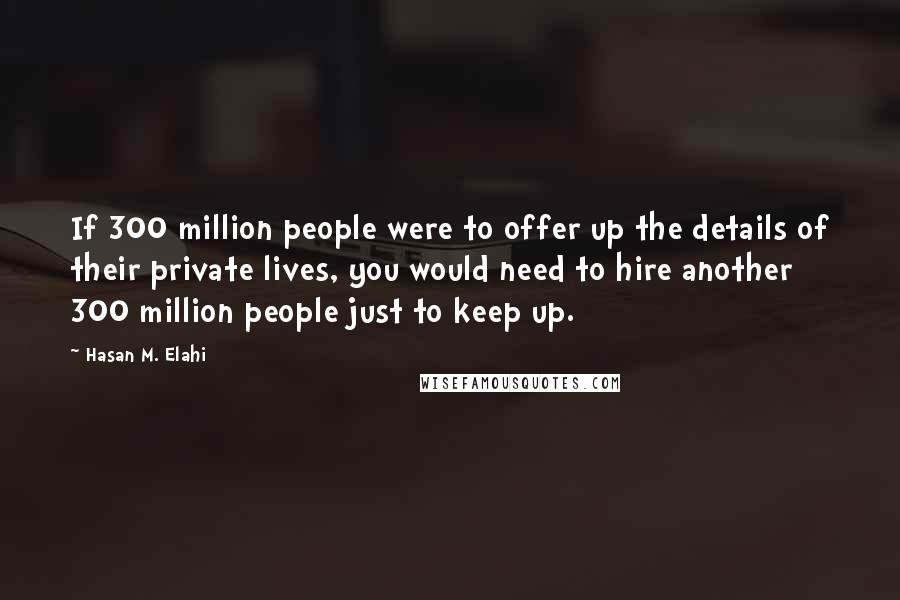 Hasan M. Elahi Quotes: If 300 million people were to offer up the details of their private lives, you would need to hire another 300 million people just to keep up.