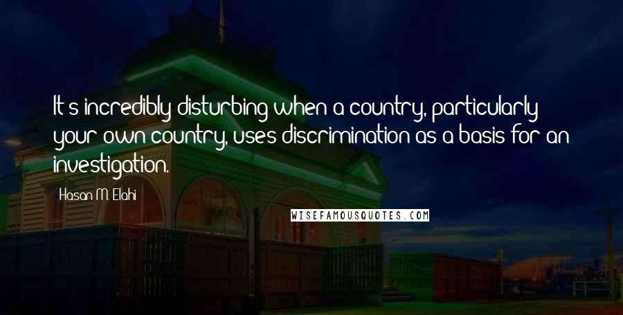 Hasan M. Elahi Quotes: It's incredibly disturbing when a country, particularly your own country, uses discrimination as a basis for an investigation.