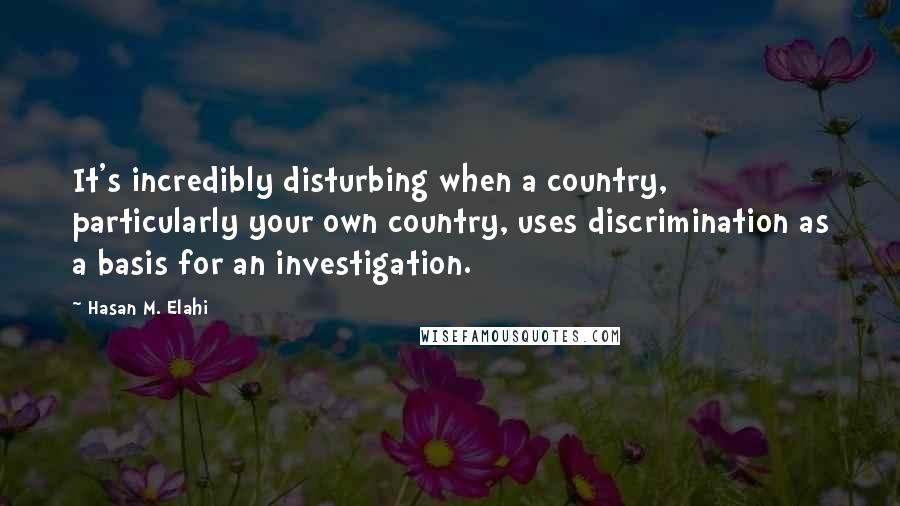 Hasan M. Elahi Quotes: It's incredibly disturbing when a country, particularly your own country, uses discrimination as a basis for an investigation.