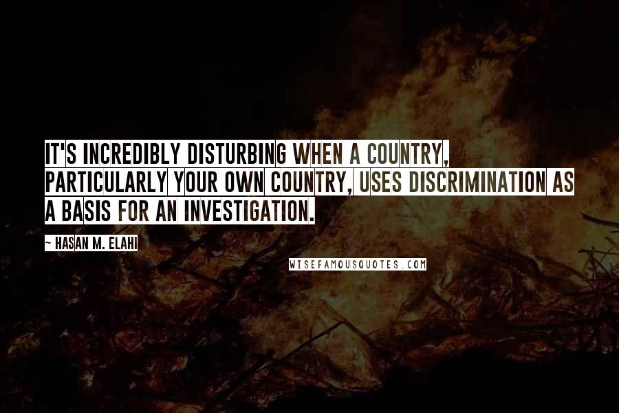 Hasan M. Elahi Quotes: It's incredibly disturbing when a country, particularly your own country, uses discrimination as a basis for an investigation.