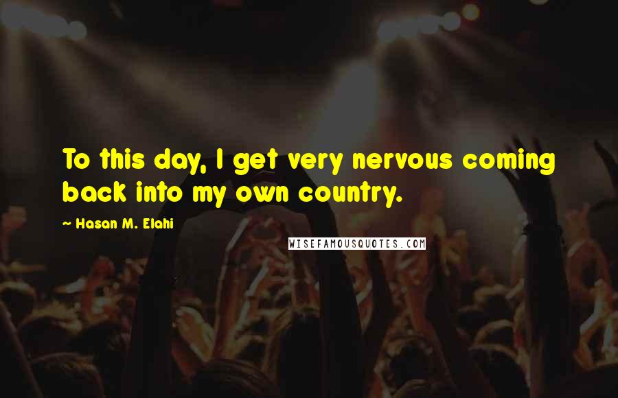 Hasan M. Elahi Quotes: To this day, I get very nervous coming back into my own country.