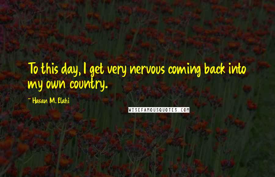 Hasan M. Elahi Quotes: To this day, I get very nervous coming back into my own country.