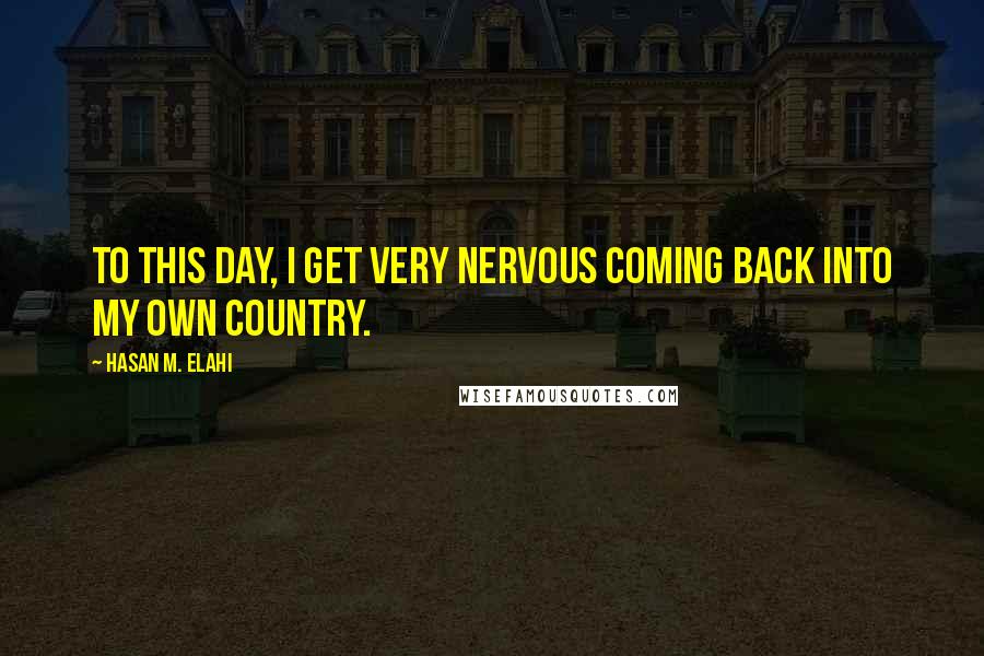 Hasan M. Elahi Quotes: To this day, I get very nervous coming back into my own country.