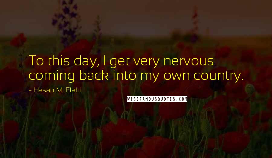 Hasan M. Elahi Quotes: To this day, I get very nervous coming back into my own country.