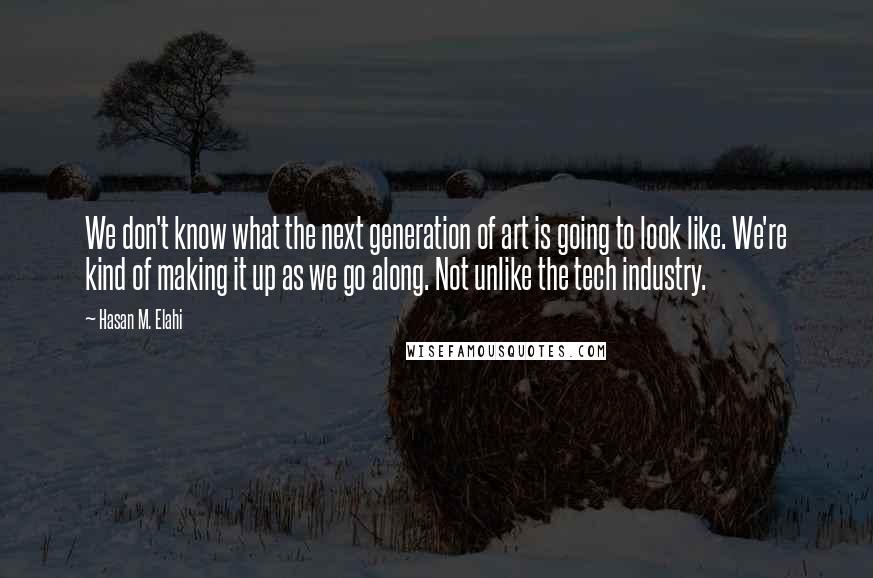 Hasan M. Elahi Quotes: We don't know what the next generation of art is going to look like. We're kind of making it up as we go along. Not unlike the tech industry.