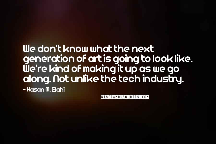 Hasan M. Elahi Quotes: We don't know what the next generation of art is going to look like. We're kind of making it up as we go along. Not unlike the tech industry.
